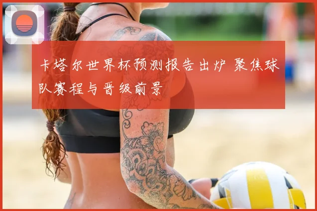 卡塔尔世界杯预测报告出炉 聚焦球队赛程与晋级前景
